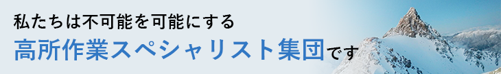 私たちは不可能を可能にする 高所作業スペシャリスト集団です