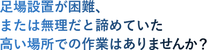 足場設置が困難、 または無理だと諦めていた 高い場所での作業はありませんか？