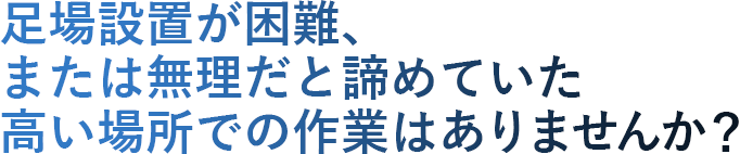 足場設置が困難、または無理だと諦めていた高い場所での作業はありませんか？